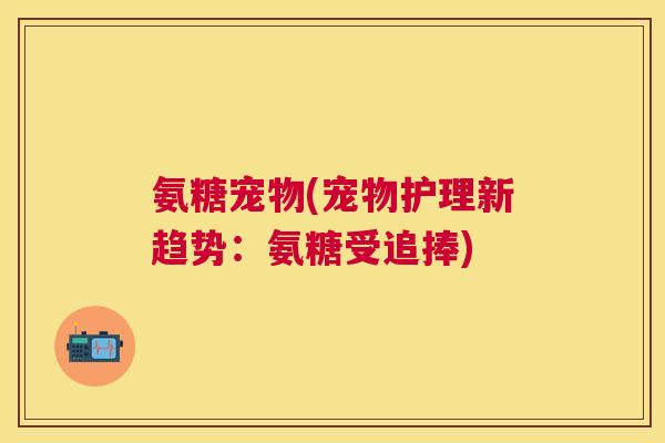 氨糖宠物(宠物护理新趋势:氨糖受追捧)
