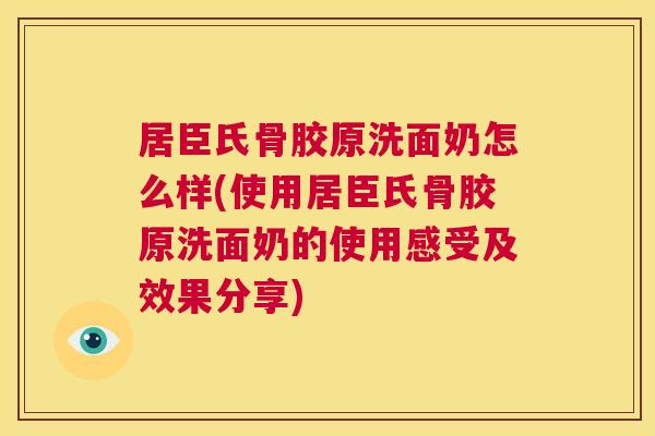 居臣氏骨胶原洗面奶怎么样(使用居臣氏骨胶原洗面奶的使用感受及效果分享)