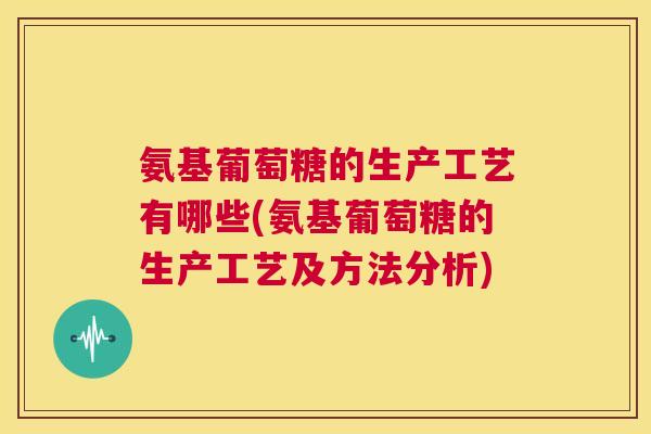 氨基葡萄糖的生产工艺有哪些(氨基葡萄糖的生产工艺及方法分析)