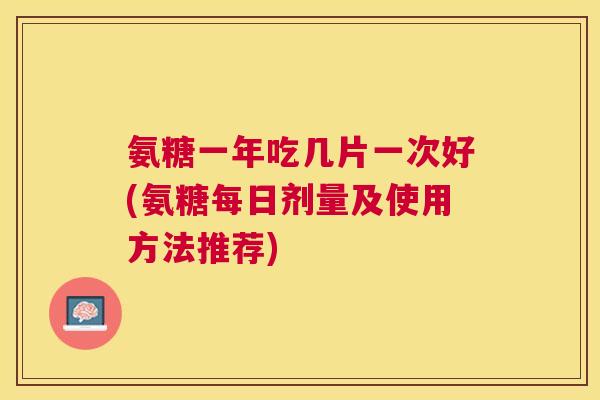氨糖一年吃几片一次好(氨糖每日剂量及使用方法推荐)