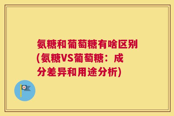 氨糖和葡萄糖有啥区别(氨糖VS葡萄糖:成分差异和用途分析) 氨糖和葡萄糖有啥区别(氨糖VS葡萄糖:成分差异和用途分析)