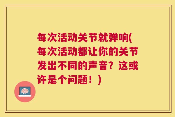 每次活动关节就弹响(每次活动都让你的关节发出不同的声音？这或许是个问题！)