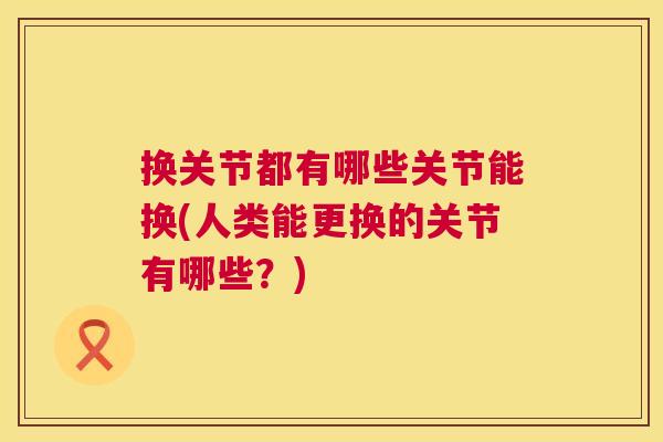 换关节都有哪些关节能换(人类能更换的关节有哪些？)