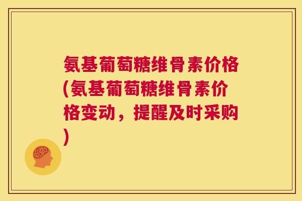 氨基葡萄糖维骨素价格(氨基葡萄糖维骨素价格变动，提醒及时采购)
