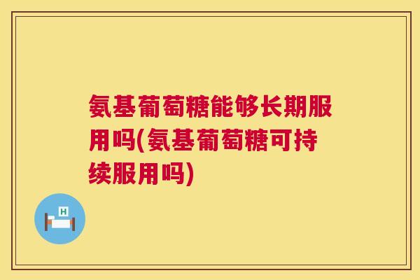 氨基葡萄糖能够长期服用吗(氨基葡萄糖可持续服用吗)