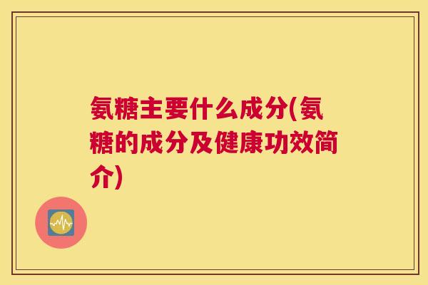 氨糖主要什么成分(氨糖的成分及健康功效简介)