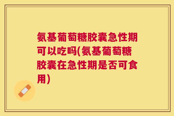 氨基葡萄糖胶囊急性期可以吃吗(氨基葡萄糖胶囊在急性期是否可食用)