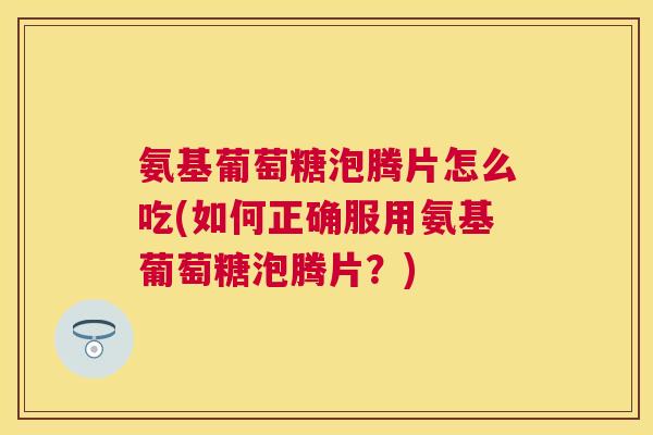 氨基葡萄糖泡腾片怎么吃(如何正确服用氨基葡萄糖泡腾片?) 氨基葡萄糖泡腾片怎么吃(如何正确服用氨基葡萄糖泡腾片?)
