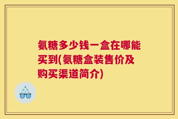 氨糖多少钱一盒在哪能买到(氨糖盒装售价及购买渠道简介) 氨糖多少钱一盒在哪能买到(氨糖盒装售价及购买渠道简介)