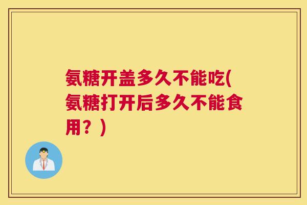 氨糖开盖多久不能吃(氨糖打开后多久不能食用?) 氨糖开盖多久不能吃(氨糖打开后多久不能食用?)