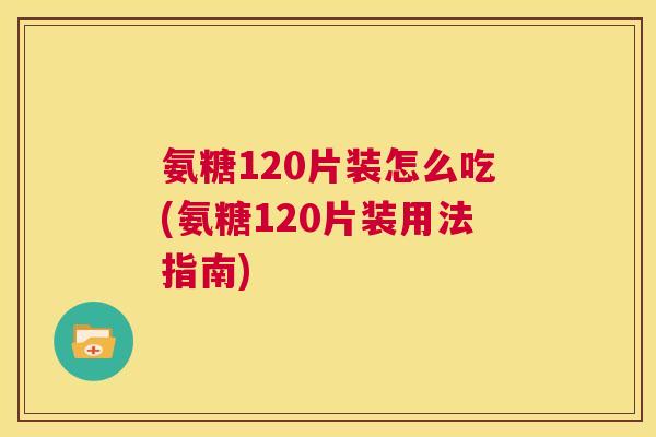 氨糖120片装怎么吃(氨糖120片装用法指南)