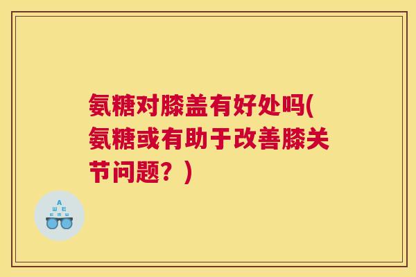 氨糖对膝盖有好处吗(氨糖或有助于改善膝关节问题？)