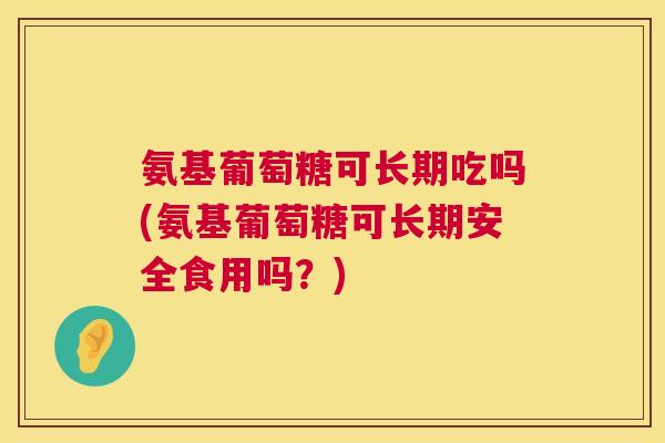 氨基葡萄糖可长期吃吗(氨基葡萄糖可长期安全食用吗?)
