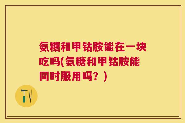 氨糖和甲钴胺能在一块吃吗(氨糖和甲钴胺能同时服用吗?)