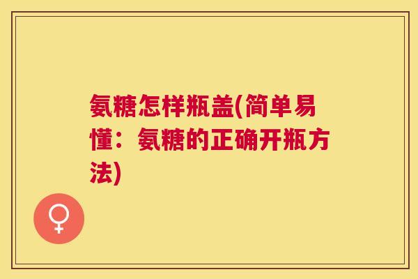 氨糖怎样瓶盖(简单易懂:氨糖的正确开瓶方法)