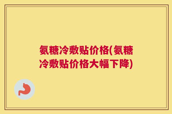 氨糖冷敷贴价格(氨糖冷敷贴价格大幅下降)