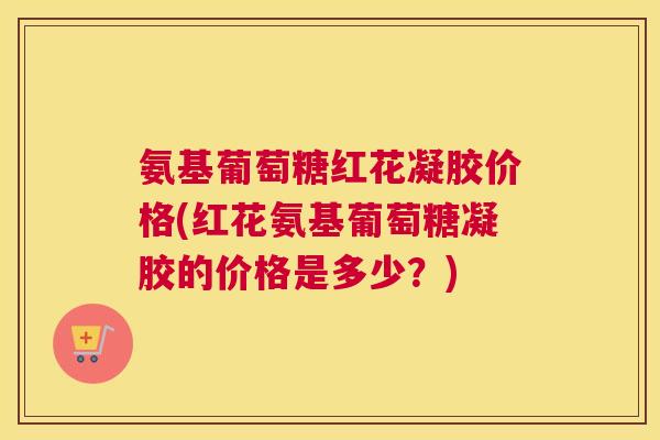 氨基葡萄糖红花凝胶价格(红花氨基葡萄糖凝胶的价格是多少?) 氨基葡萄糖红花凝胶价格(红花氨基葡萄糖凝胶的价格是多少?)