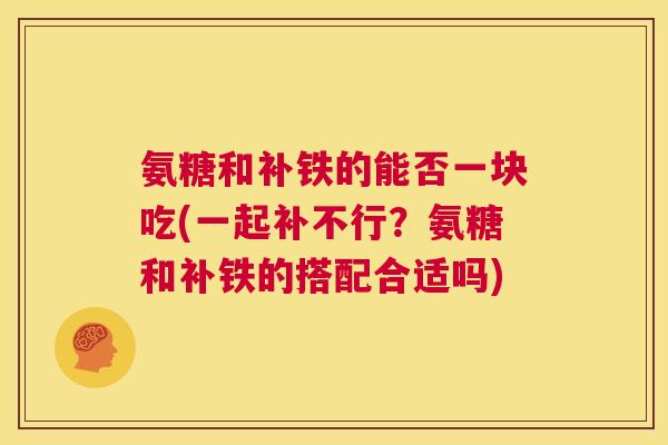 氨糖和补铁的能否一块吃(一起补不行?氨糖和补铁的搭配合适吗)