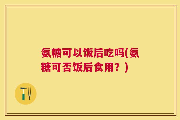 氨糖可以饭后吃吗(氨糖可否饭后食用？)