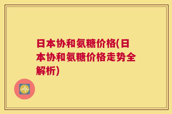 日本协和氨糖价格(日本协和氨糖价格走势全解析) 日本协和氨糖价格(日本协和氨糖价格走势全解析)
