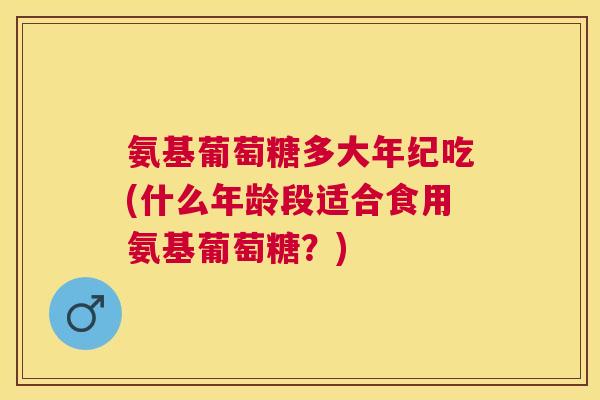 氨基葡萄糖多大年纪吃(什么年龄段适合食用氨基葡萄糖?) 氨基葡萄糖多大年纪吃(什么年龄段适合食用氨基葡萄糖?)