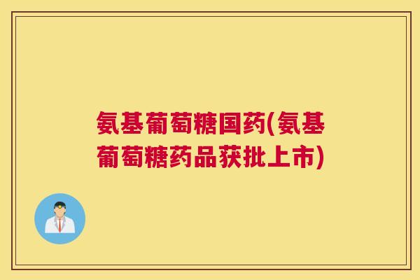 氨基葡萄糖国药(氨基葡萄糖药品获批上市)