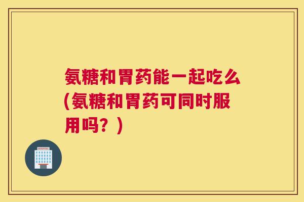 氨糖和胃药能一起吃么(氨糖和胃药可同时服用吗?)
