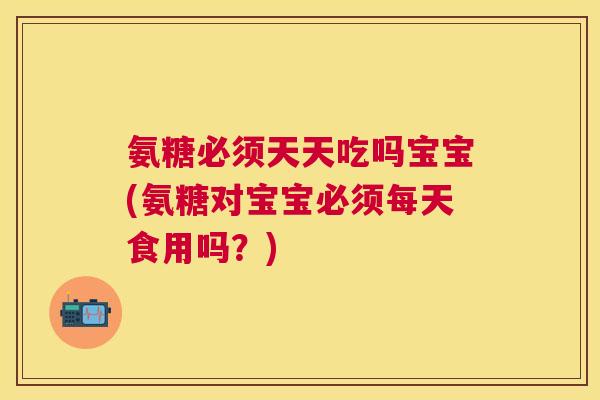 氨糖必须天天吃吗宝宝(氨糖对宝宝必须每天食用吗?)