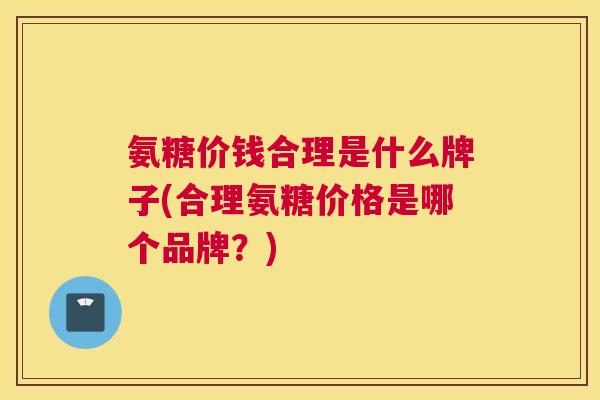 氨糖价钱合理是什么牌子(合理氨糖价格是哪个品牌?)