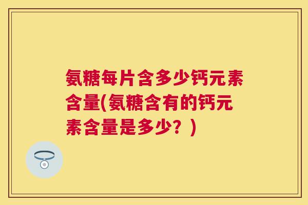 氨糖每片含多少钙元素含量(氨糖含有的钙元素含量是多少？)