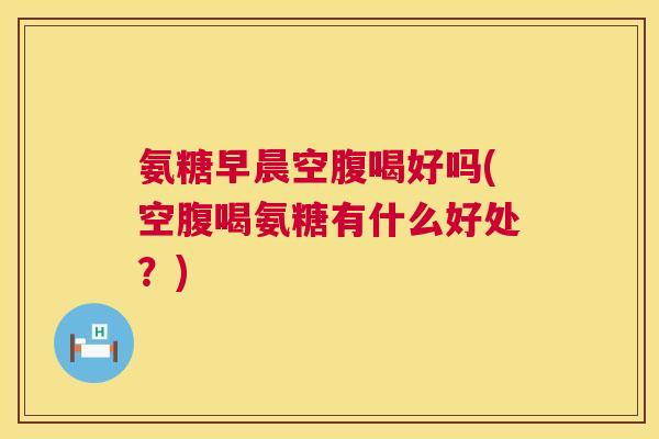 氨糖早晨空腹喝好吗(空腹喝氨糖有什么好处?)