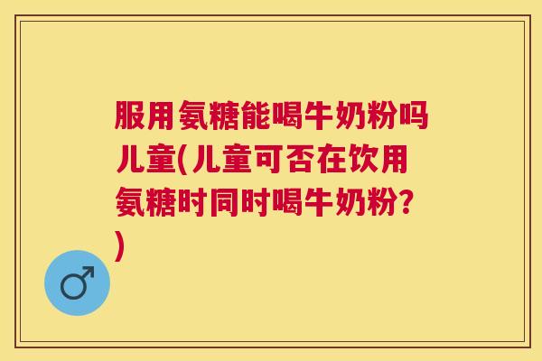 服用氨糖能喝牛奶粉吗儿童(儿童可否在饮用氨糖时同时喝牛奶粉?)