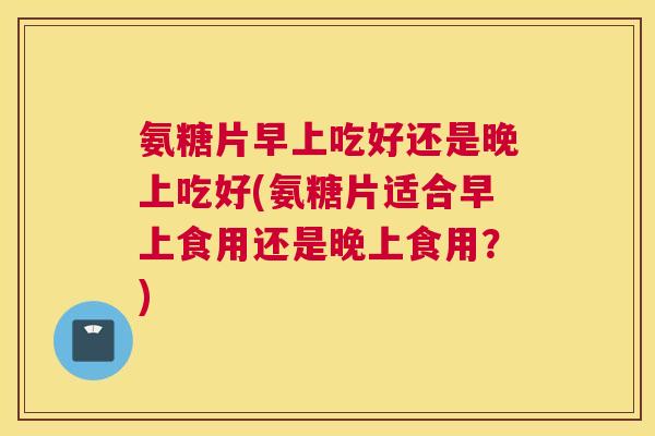 氨糖片早上吃好还是晚上吃好(氨糖片适合早上食用还是晚上食用？)