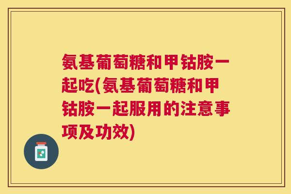 氨基葡萄糖和甲钴胺一起吃(氨基葡萄糖和甲钴胺一起服用的注意事项及功效)