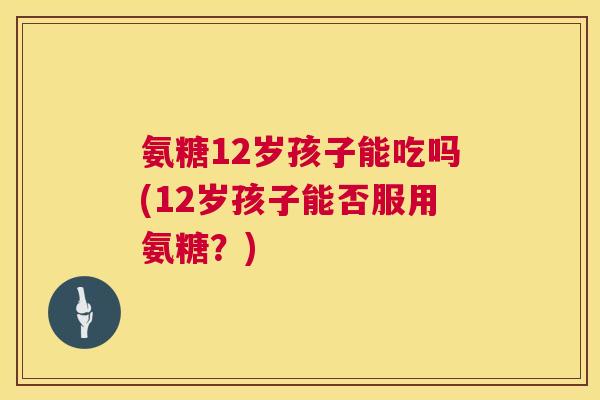 氨糖12岁孩子能吃吗(12岁孩子能否服用氨糖?)