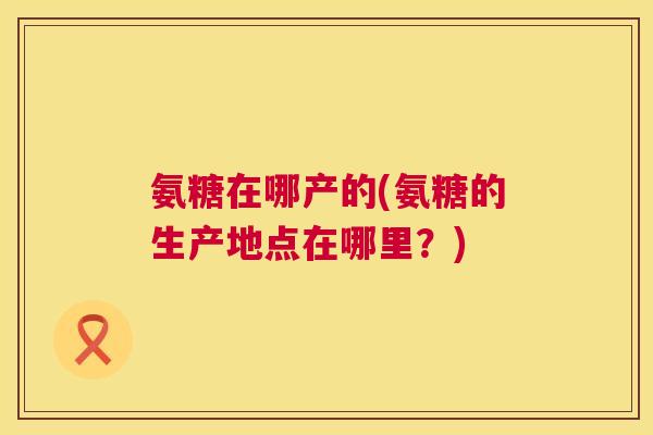 氨糖在哪产的(氨糖的生产地点在哪里?) 氨糖在哪产的(氨糖的生产地点在哪里?)