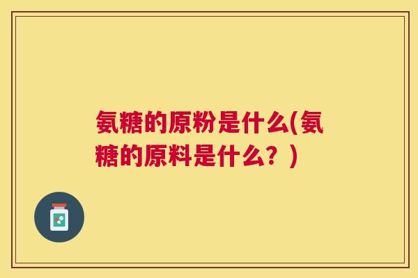 氨糖的原粉是什么(氨糖的原料是什么?)
