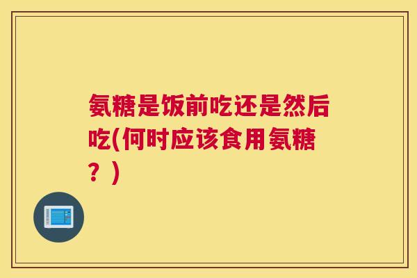 氨糖是饭前吃还是然后吃(何时应该食用氨糖?)