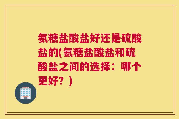 氨糖盐酸盐好还是硫酸盐的(氨糖盐酸盐和硫酸盐之间的选择：哪个更好？)