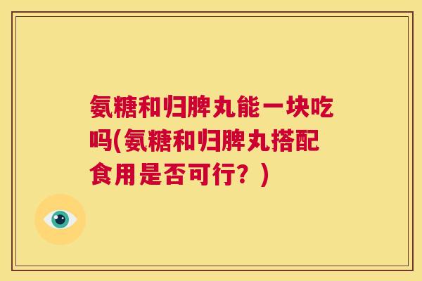 氨糖和归脾丸能一块吃吗(氨糖和归脾丸搭配食用是否可行?)