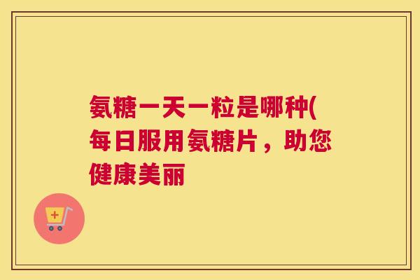 氨糖一天一粒是哪种(每日服用氨糖片,助您健康美丽