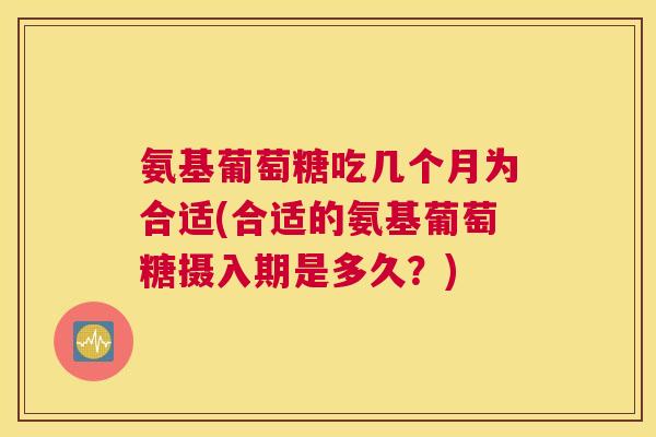 氨基葡萄糖吃几个月为合适(合适的氨基葡萄糖摄入期是多久?)