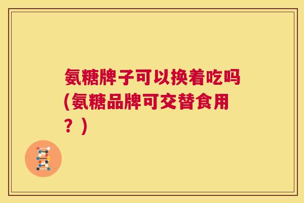氨糖牌子可以换着吃吗(氨糖品牌可交替食用？)
