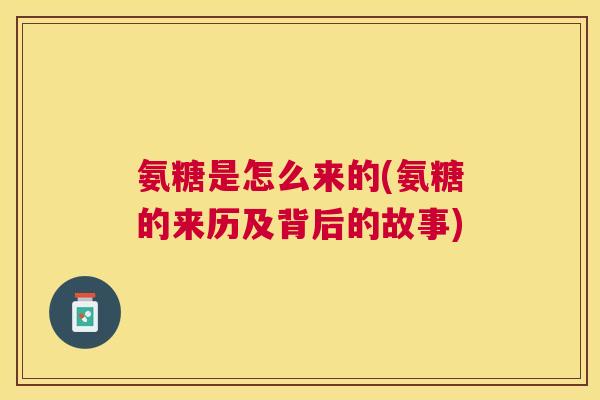氨糖是怎么来的(氨糖的来历及背后的故事)