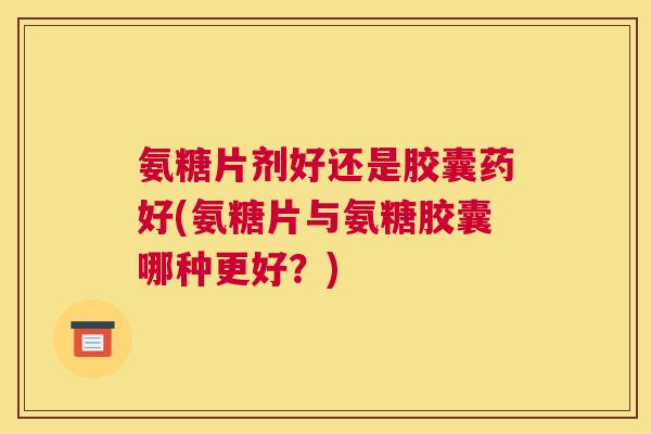氨糖片剂好还是胶囊药好(氨糖片与氨糖胶囊哪种更好?)