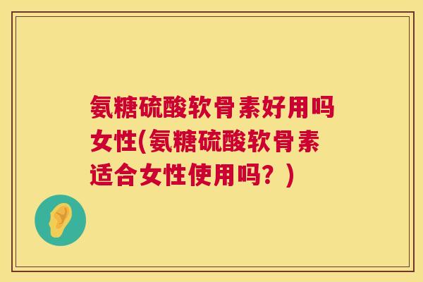 氨糖硫酸软骨素好用吗女性(氨糖硫酸软骨素适合女性使用吗?)