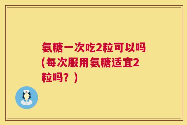 氨糖一次吃2粒可以吗(每次服用氨糖适宜2粒吗？)