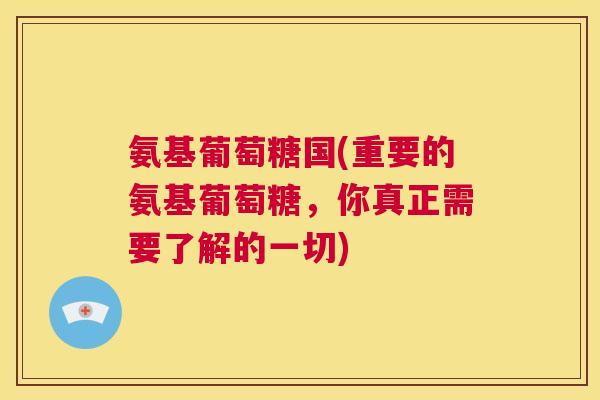 氨基葡萄糖国(重要的氨基葡萄糖,你真正需要了解的一切)