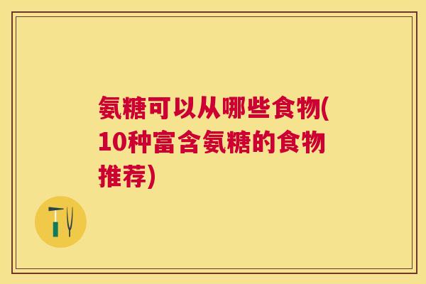 氨糖可以从哪些食物(10种富含氨糖的食物推荐)