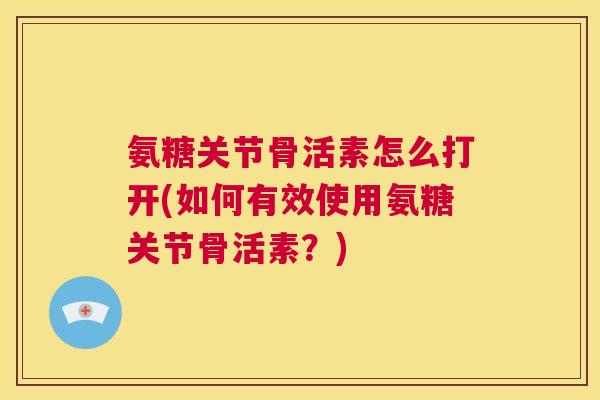 氨糖关节骨活素怎么打开(如何有效使用氨糖关节骨活素?)